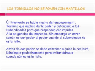 LOS TORNILLOS NO SE PONEN CON MARTILLOS Últimamente se habla mucho del empowerment, Termino que implica darle poder y autonomía a los  Subordinados para que respondan con rapidez  A la exigencias del mercado. Sin embargo un error común es dar poder al poder cuando el subordinado no esta listo. Antes de dar poder se debe entrenar a quien lo recibirá,  Dándosele paulatinamente para evitar dárselo  cuando aún no esta listo.  