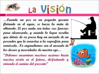 … Cuando un pez ve un pequeño gusano flotando en el agua, se traza la meta de obtenerlo. El pez nada con todas sus fuerzas para alcanzarlo, y cuando lo logra resulta que detrás de su presa hay un anzuelo de un pescador que lo arrastra a la superficie para comérselo. No enganchemos con el anzuelo de los deseos y necesidades de nuestro ego… “ Debemos encaminar nuestras acciones hacia nuestra visión en el futuro, disfrutando y viviendo el camino del presente” 