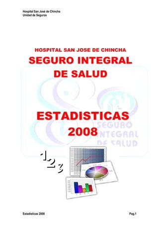 Hospital San José de Chincha
Unidad de Seguros
Estadísticas 2008 Pag.1
HOSPITAL SAN JOSE DE CHINCHA
SEGURO INTEGRAL
DE SALUD
ESTADISTICAS
2008
11
22 33
 