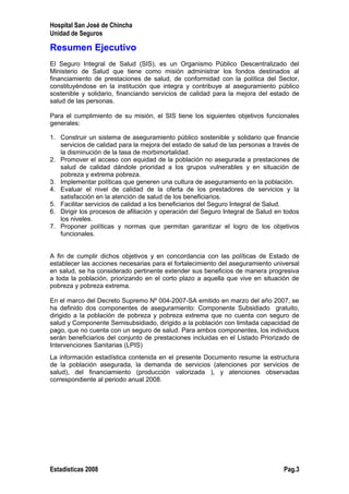 Hospital San José de Chincha
Unidad de Seguros
Resumen Ejecutivo
El Seguro Integral de Salud (SIS), es un Organismo Público Descentralizado del
Ministerio de Salud que tiene como misión administrar los fondos destinados al
financiamiento de prestaciones de salud, de conformidad con la política del Sector,
constituyéndose en la institución que integra y contribuye al aseguramiento público
sostenible y solidario, financiando servicios de calidad para la mejora del estado de
salud de las personas.
Para el cumplimiento de su misión, el SIS tiene los siguientes objetivos funcionales
generales:
1. Construir un sistema de aseguramiento público sostenible y solidario que financie
servicios de calidad para la mejora del estado de salud de las personas a través de
la disminución de la tasa de morbimortalidad.
2. Promover el acceso con equidad de la población no asegurada a prestaciones de
salud de calidad dándole prioridad a los grupos vulnerables y en situación de
pobreza y extrema pobreza.
3. Implementar políticas que generen una cultura de aseguramiento en la población.
4. Evaluar el nivel de calidad de la oferta de los prestadores de servicios y la
satisfacción en la atención de salud de los beneficiarios.
5. Facilitar servicios de calidad a los beneficiarios del Seguro Integral de Salud.
6. Dirigir los procesos de afiliación y operación del Seguro Integral de Salud en todos
los niveles.
7. Proponer políticas y normas que permitan garantizar el logro de los objetivos
funcionales.
A fin de cumplir dichos objetivos y en concordancia con las políticas de Estado de
establecer las acciones necesarias para el fortalecimiento del aseguramiento universal
en salud, se ha considerado pertinente extender sus beneficios de manera progresiva
a toda la población, priorizando en el corto plazo a aquella que vive en situación de
pobreza y pobreza extrema.
En el marco del Decreto Supremo Nº 004-2007-SA emitido en marzo del año 2007, se
ha definido dos componentes de aseguramiento: Componente Subsidiado gratuito,
dirigido a la población de pobreza y pobreza extrema que no cuenta con seguro de
salud y Componente Semisubsidiado, dirigido a la población con limitada capacidad de
pago, que no cuenta con un seguro de salud. Para ambos componentes, los individuos
serán beneficiarios del conjunto de prestaciones incluidas en el Listado Priorizado de
Intervenciones Sanitarias (LPIS)
La información estadística contenida en el presente Documento resume la estructura
de la población asegurada, la demanda de servicios (atenciones por servicios de
salud), del financiamiento (producción valorizada ), y atenciones observadas
correspondiente al periodo anual 2008.
Estadísticas 2008 Pag.3
 