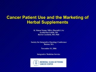 Cancer Patient Use and the Marketing of
         Herbal Supplements
              K. Simon Yeung, MBA, PharmD, LAc
                     Jyothirmai Gubili, MS
                   Barrie Cassileth, MS, PhD



           Society for Integrative Oncology Conference
                            Boston, MA

                       November 11, 2006


                  Integrative Medicine Service
 