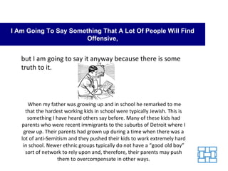 I Am Going To Say Something That A Lot Of People Will Find Offensive, but I am going to say it anyway because there is some truth to it. When my father was growing up and in school he remarked to me that the hardest working kids in school were typically Jewish. This is something I have heard others say before. Many of these kids had parents who were recent immigrants to the suburbs of Detroit where I grew up. Their parents had grown up during a time when there was a lot of anti-Semitism and they pushed their kids to work extremely hard in school. Newer ethnic groups typically do not have a “good old boy” sort of network to rely upon and, therefore, their parents may push them to overcompensate in other ways. 
