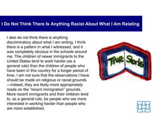 I Do Not Think There Is Anything Racist About What I Am Relating I also do not think there is anything discriminatory about what I am writing. I think there is a pattern in what I witnessed, and it was completely obvious in the schools around me. The children of newer immigrants to the United States tend to work harder (as a general rule) than the children of people who have been in this country for a longer period of time. I am not sure that the observations I have should be made on religious or racial grounds—indeed, they are likely more appropriately made on the “recent immigration” grounds. More recent immigrants and their children tend to, as a general rule, be people who are more interested in working harder than people who are more established. 