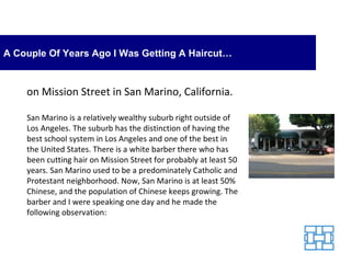 A Couple Of Years Ago I Was Getting A Haircut… on Mission Street in San Marino, California.  San Marino is a relatively wealthy suburb right outside of Los Angeles. The suburb has the distinction of having the best school system in Los Angeles and one of the best in the United States. There is a white barber there who has been cutting hair on Mission Street for probably at least 50 years. San Marino used to be a predominately Catholic and Protestant neighborhood. Now, San Marino is at least 50% Chinese, and the population of Chinese keeps growing. The barber and I were speaking one day and he made the following observation: 