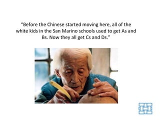 “ Before the Chinese started moving here, all of the white kids in the San Marino schools used to get As and Bs. Now they all get Cs and Ds.” 