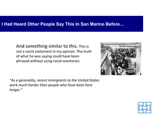 I Had Heard Other People Say This In San Marino Before… And something similar to this.  This is not a racist statement in my opinion. The truth of what he was saying could have been phrased without using racial overtones: “ As a generality, recent immigrants to the United States work much harder than people who have been here longer.” 