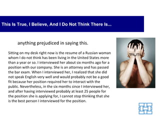 This Is True, I Believe, And I Do Not Think There Is... anything prejudiced in saying this. Sitting on my desk right now is the resume of a Russian woman whom I do not think has been living in the United States more than a year or so. I interviewed her about six months ago for a position with our company. She is an attorney and has passed the bar exam. When I interviewed her, I realized that she did not speak English very well and would probably not be a good fit because her position required her to interact with the public. Nevertheless, in the six months since I interviewed her, and after having interviewed probably at least 25 people for the position she is applying for, I cannot stop thinking that she is the best person I interviewed for the position. 