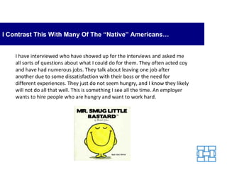I Contrast This With Many Of The “Native” Americans… I have interviewed who have showed up for the interviews and asked me all sorts of questions about what I could do for them. They often acted coy and have had numerous jobs. They talk about leaving one job after another due to some dissatisfaction with their boss or the need for different experiences. They just do not seem hungry, and I know they likely will not do all that well. This is something I see all the time. An employer wants to hire people who are hungry and want to work hard. 