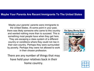 Maybe Your Parents Are Recent Immigrants To The United States Maybe your parents’ parents were immigrants to the United States. At some point in your past, there was likely someone who came to this country and wanted nothing more than to succeed. This is something most people have when they get here. They are escaping a class system of a different country or conditions where they could not rise in their own country. Perhaps they were surrounded by poverty. Perhaps they were not allowed to work in their chosen profession.  There are any number of things that may have held your relatives back in their home country. 