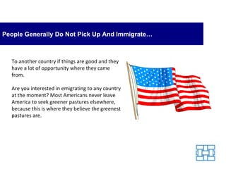 People Generally Do Not Pick Up And Immigrate… To another country if things are good and they have a lot of opportunity where they came from. Are you interested in emigrating to any country at the moment? Most Americans never leave America to seek greener pastures elsewhere, because this is where they believe the greenest pastures are. 