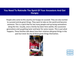 You Need To Rekindle The Spirit Of Your Ancestors And Get Hungry People who come to this country are hungry to succeed. They are also excited to succeed and do great things. They want to take on the world and become someone. This is a spirit that far too many people end up losing somewhere along the line. Usually, once a family has been here awhile, the successive generations end up getting lazier and lazier for some reason. This is just what happens. These families talk about how their relatives did great things in the past but never do any of those great things themselves. 