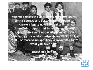 You need to get the spirit of the new immigrants to this country and get excited. You need to create a legacy now and realize what tremendous opportunities you have. These opportunities were not available most likely wherever your relatives came from 10, 50, 100, 200, or more years ago. They were excited for what you have now.  You should be too. 