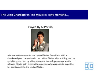 The Lead Character In The Movie Is Tony Montana… Montana comes over to the United States from Cuba with a checkered past. He arrives in the United States with nothing, and he gets his green card by killing someone in a refugee camp, which allowed him to gain favor with someone who was able to expedite his admission into the United States. Played By Al Pacino 