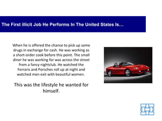The First illicit Job He Performs In The United States Is… When he is offered the chance to pick up some drugs in exchange for cash. He was working as a short-order cook before this point. The small diner he was working for was across the street from a fancy nightclub. He watched the Ferraris and Porsches roll up at night and watched men exit with beautiful women.  This was the lifestyle he wanted for himself. 