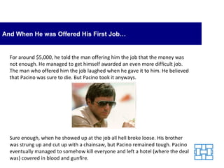 And When He was Offered His First Job… For around $5,000, he told the man offering him the job that the money was not enough. He managed to get himself awarded an even more difficult job. The man who offered him the job laughed when he gave it to him. He believed that Pacino was sure to die. But Pacino took it anyways. Sure enough, when he showed up at the job all hell broke loose. His brother was strung up and cut up with a chainsaw, but Pacino remained tough. Pacino eventually managed to somehow kill everyone and left a hotel (where the deal was) covered in blood and gunfire. 