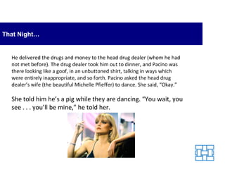 That Night… He delivered the drugs and money to the head drug dealer (whom he had not met before). The drug dealer took him out to dinner, and Pacino was there looking like a goof, in an unbuttoned shirt, talking in ways which were entirely inappropriate, and so forth. Pacino asked the head drug dealer’s wife (the beautiful Michelle Pfieffer) to dance. She said, “Okay.” She told him he’s a pig while they are dancing. “You wait, you see . . . you’ll be mine,” he told her. 