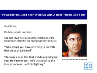 “ I’d Sooner Be Dead Than Wind Up With A Boat Person Like You!” she told him. He did eventually marry her. And as the two were dancing that night, one of the drug dealers looked at the head drug dealer and asks: “ Why would you have anything to do with that piece of garbage?” “ Because a man like that will do anything for you. He’ll never quit. He’s that loyal to the idea of success. He’ll die fighting.” 