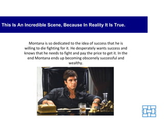 This Is An Incredible Scene, Because In Reality It Is True. Montana is so dedicated to the idea of success that he is willing to die fighting for it. He desperately wants success and knows that he needs to fight and pay the price to get it. In the end Montana ends up becoming obscenely successful and wealthy. 