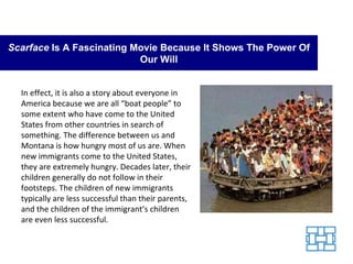 Scarface  Is A Fascinating Movie Because It Shows The Power Of Our Will In effect, it is also a story about everyone in America because we are all “boat people” to some extent who have come to the United States from other countries in search of something. The difference between us and Montana is how hungry most of us are. When new immigrants come to the United States, they are extremely hungry. Decades later, their children generally do not follow in their footsteps. The children of new immigrants typically are less successful than their parents, and the children of the immigrant’s children are even less successful. 