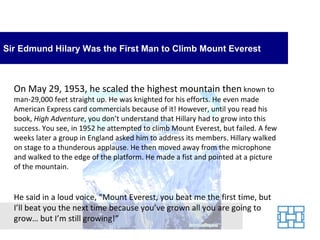 Sir Edmund Hilary Was the First Man to Climb Mount Everest



  On May 29, 1953, he scaled the highest mountain then known to
  man-29,000 feet straight up. He was knighted for his efforts. He even made
  American Express card commercials because of it! However, until you read his
  book, High Adventure, you don’t understand that Hillary had to grow into this
  success. You see, in 1952 he attempted to climb Mount Everest, but failed. A few
  weeks later a group in England asked him to address its members. Hillary walked
  on stage to a thunderous applause. He then moved away from the microphone
  and walked to the edge of the platform. He made a fist and pointed at a picture
  of the mountain.


  He said in a loud voice, “Mount Everest, you beat me the first time, but
  I’ll beat you the next time because you’ve grown all you are going to
  grow… but I’m still growing!”
 