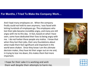 For Months, I Tried To Make the Company Work…


  And I kept many employees on. When the company
  finally could not hold its own anymore, I was faced with
  letting hundreds of employees go. The employees who
  lost their jobs became incredibly angry, and many are still
  angry with me to this day. In fact, based on what I have
  seen, some have dedicated their lives to being angry with
  me. I do not harbor these people any malice. I know that
  when they lost their jobs, their very foundations about
  what made them feel significant and important in the
  world were shaken. Since they know I am the ultimate
  decision maker, they have let their anger out on me and,
  in trying to tear me down, this makes them feel more
  important.

  I hope for their sake it is working and wish
  them well despite their attempts to harm me.
 