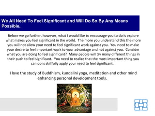 We All Need To Feel Significant and Will Do So By Any Means
Possible.

  Before we go further, however, what I would like to encourage you to do is explore
 what makes you feel significant in the world. The more you understand this the more
  you will not allow your need to feel significant work against you. You need to make
 your desire to feel important work to your advantage and not against you. Consider
 what you are doing to feel significant? Many people will try many different things in
  their push to feel significant. You need to realize that the most important thing you
                  can do is skillfully apply your need to feel significant.

   I love the study of Buddhism, kundalini yoga, meditation and other mind
                    enhancing personal development tools.
 