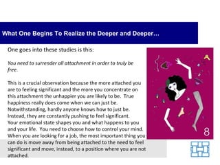 What One Begins To Realize the Deeper and Deeper…

 One goes into these studies is this:

 You need to surrender all attachment in order to truly be
 free.

 This is a crucial observation because the more attached you
 are to feeling significant and the more you concentrate on
 this attachment the unhappier you are likely to be. True
 happiness really does come when we can just be.
 Notwithstanding, hardly anyone knows how to just be.
 Instead, they are constantly pushing to feel significant.
 Your emotional state shapes you and what happens to you
 and your life. You need to choose how to control your mind.
 When you are looking for a job, the most important thing you
 can do is move away from being attached to the need to feel
 significant and move, instead, to a position where you are not
 attached.
 