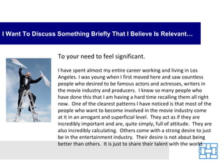 I Want To Discuss Something Briefly That I Believe Is Relevant…


                  To your need to feel significant.

                  I have spent almost my entire career working and living in Los
                  Angeles. I was young when I first moved here and saw countless
                  people who desired to be famous actors and actresses, writers in
                  the movie industry and producers. I know so many people who
                  have done this that I am having a hard time recalling them all right
                  now. One of the clearest patterns I have noticed is that most of the
                  people who want to become involved in the movie industry come
                  at it in an arrogant and superficial level. They act as if they are
                  incredibly important and are, quite simply, full of attitude. They are
                  also incredibly calculating. Others come with a strong desire to just
                  be in the entertainment industry. Their desire is not about being
                  better than others. It is just to share their talent with the world.
 