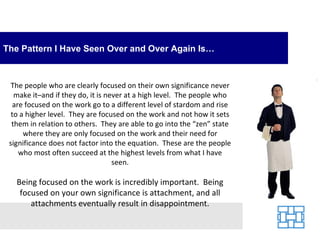 The Pattern I Have Seen Over and Over Again Is…



  The people who are clearly focused on their own significance never
   make it–and if they do, it is never at a high level. The people who
   are focused on the work go to a different level of stardom and rise
  to a higher level. They are focused on the work and not how it sets
  them in relation to others. They are able to go into the “zen” state
      where they are only focused on the work and their need for
 significance does not factor into the equation. These are the people
     who most often succeed at the highest levels from what I have
                                   seen.

   Being focused on the work is incredibly important. Being
    focused on your own significance is attachment, and all
       attachments eventually result in disappointment.
 