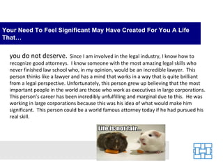 Your Need To Feel Significant May Have Created For You A Life
That…

  you do not deserve.        Since I am involved in the legal industry, I know how to
  recognize good attorneys. I know someone with the most amazing legal skills who
  never finished law school who, in my opinion, would be an incredible lawyer. This
  person thinks like a lawyer and has a mind that works in a way that is quite brilliant
  from a legal perspective. Unfortunately, this person grew up believing that the most
  important people in the world are those who work as executives in large corporations.
  This person’s career has been incredibly unfulfilling and marginal due to this. He was
  working in large corporations because this was his idea of what would make him
  significant. This person could be a world famous attorney today if he had pursued his
  real skill.
 