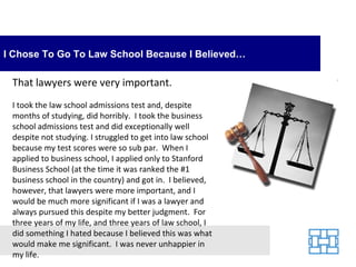 I Chose To Go To Law School Because I Believed…

 That lawyers were very important.
 I took the law school admissions test and, despite
 months of studying, did horribly. I took the business
 school admissions test and did exceptionally well
 despite not studying. I struggled to get into law school
 because my test scores were so sub par. When I
 applied to business school, I applied only to Stanford
 Business School (at the time it was ranked the #1
 business school in the country) and got in. I believed,
 however, that lawyers were more important, and I
 would be much more significant if I was a lawyer and
 always pursued this despite my better judgment. For
 three years of my life, and three years of law school, I
 did something I hated because I believed this was what
 would make me significant. I was never unhappier in
 my life.
 