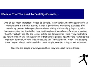 I Believe That The Need To Feel Significant Is…


  One of our most important needs as people. In law school, I had the opportunity to
      view patients in a mental asylum, as well as people who were being evaluated after
      murdering people. When people start disassociating and actually going crazy, what
   happens most of the time is that they start imagining themselves as far more important
   than they actually are–like the former aide to the Congressman I met. They start telling
 you how they know this famous person or that famous person, how they are related to this
   important politician, or how they are actually this famous person. When I was studying
    these people I always understood that these people were just trying to feel important.

         Listen to the people around you and how they talk about various things.
 