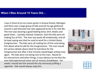 When I Was Around 15 Years Old…


  I was in front of an ice cream parlor in Grosse Pointe, Michigan
  and there was a large group of kids around my age gathered
  around a well-dressed man who appeared to be in his mid 30s.
  The man was wearing a good-looking dress shirt, khakis and
  good shoes. I quickly realized, however, that the kids were all
  making fun of him. The man was quite off emotionally, and all
  he kept saying was that he used to work for a United States
  Congressman. The kids were all making fun of him and asking
  him about what he did for the Congressman. The man would
  list various details about what he had done for the
  Congressman but after a few minutes would begin acting crazy
  again. The kids were not being nice to this man. Based on
  his mannerisms and other things, it was obvious to me that the
  man had experienced some sort of nervous breakdown. For
  weeks I would see him around the city nervously puffing a
  cigarette. Kids would always stop him.
 