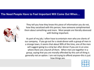 The Need People Have to Feel Important Will Come Out When…


                   They tell you how they know this piece of information you do not,
                   how they socialized with this person, how someone complimented
                 them about something–and more. Most people are literally obsessed
                                        with feeling important.

                  As part of my job, I often have to entertain men who are clients of
                 our company. If you go out for a steak dinner with a group of men in
                 a strange town, it seems that about 90% of the time, one of the men
                    will suggest going to a strip bar after dinner if you are in an area
                    where there are a bunch of them. When men are together in a
                  group, saying that you are morally offended by this sort of thing is
                 generally not an option. I am not trying to offend anyone–this is just
                                              how things are.
 