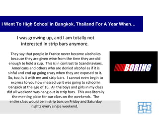 I Went To High School in Bangkok, Thailand For A Year When…


        I was growing up, and I am totally not
          interested in strip bars anymore.
     They say that people in France never become alcoholics
     because they are given wine from the time they are old
   enough to hold a cup. This is in contrast to Scandinavians,
      Americans and others who are denied alcohol as if it is
   sinful and end up going crazy when they are exposed to it.
   So, too, is it with me and strip bars. I cannot even begin to
     express to you how messed up it was going to school in
   Bangkok at the age of 16. All the boys and girls in my class
  did all weekend was hang out in strip bars. This was literally
      the meeting place for our class on the weekends. The
    entire class would be in strip bars on Friday and Saturday
                    nights every single weekend.
 