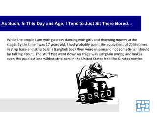 As Such, In This Day and Age, I Tend to Just Sit There Bored…


  While the people I am with go crazy dancing with girls and throwing money at the
  stage. By the time I was 17 years old, I had probably spent the equivalent of 20 lifetimes
  in strip bars–and strip bars in Bangkok back then were insane and not something I should
  be talking about. The stuff that went down on stage was just plain wrong and makes
  even the gaudiest and wildest strip bars in the United States look like G-rated movies.
 