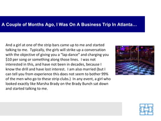 A Couple of Months Ago, I Was On A Business Trip In Atlanta…



 And a girl at one of the strip bars came up to me and started
 talking to me. Typically, the girls will strike up a conversation
 with the objective of giving you a “lap dance” and charging you
 $10 per song or something along those lines. I was not
 interested in this, and have not been in decades, because I
 know the drill and have lost interest. I am also married (but I
 can tell you from experience this does not seem to bother 99%
 of the men who go to these strip clubs.) In any event, a girl who
 looked exactly like Marsha Brady on the Brady Bunch sat down
 and started talking to me.
 