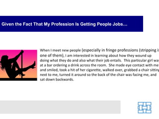 Given the Fact That My Profession Is Getting People Jobs…




                 When I meet new people (especially in fringe professions (stripping is
                 one of them), I am interested in learning about how they wound up
                 doing what they do and also what their job entails. This particular girl was
                 at a bar ordering a drink across the room. She made eye contact with me
                 and smiled, took a hit of her cigarette, walked over, grabbed a chair sitting
                 next to me, turned it around so the back of the chair was facing me, and
                 sat down backwards.
 