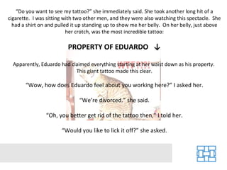 “Do you want to see my tattoo?” she immediately said. She took another long hit of a
cigarette. I was sitting with two other men, and they were also watching this spectacle. She
  had a shirt on and pulled it up standing up to show me her belly. On her belly, just above
                          her crotch, was the most incredible tattoo:

                         PROPERTY OF EDUARDO ↓

  Apparently, Eduardo had claimed everything starting at her waist down as his property.
                            This giant tattoo made this clear.

       “Wow, how does Eduardo feel about you working here?” I asked her.

                              “We’re divorced.” she said.

                “Oh, you better get rid of the tattoo then,” I told her.

                       “Would you like to lick it off?” she asked.
 