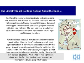 She Literally Could Not Stop Talking About the Gang…

    And how the gang was the most brutal and serious gang
   the world had ever known. At the time, there was a lot of
   violence going on in Tijuana (several killings per day), and
    she bragged to me that this particular gang was involved
     with this epic violence. She was also very proud of her
    association with Eduardo since he had been such a high-
                      ranking gang member.


      What I realized about 20 minutes into the conversation
       was that her “claim to fame” and what she felt most
     significant about in her life was the association with this
    gang. It was the most important thing she had in her life.
     She had left home when she was very young and did not
    have any meaningful contact with her family. She also did
       not have an education. All she had to feel significant
        about was the fact that she had been married to a
               member of a brutal gang. That was it.
 