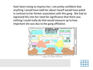 Had I been trying to impress her, I am pretty confident that
anything I would have told her about myself would have paled
in contrast to her former association with this gang. She had so
ingrained this into her need for significance that there was
nothing I could really do that would measure up to how
important she was due to the gang affiliation.
 