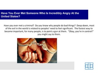 Have You Ever Met Someone Who Is Incredibly Angry At the
United States?


  Have you ever met a criminal? Do you know why people do bad things? Deep down, most
   of the evil in the world is related to peoples’ need to feel significant. The fastest way to
  become important, for many people, is to point a gun at them. “Okay, you’re in control!”
                                      you might say to them.
 