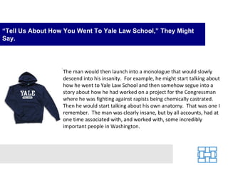 “Tell Us About How You Went To Yale Law School,” They Might
Say.




                  The man would then launch into a monologue that would slowly
                  descend into his insanity. For example, he might start talking about
                  how he went to Yale Law School and then somehow segue into a
                  story about how he had worked on a project for the Congressman
                  where he was fighting against rapists being chemically castrated.
                  Then he would start talking about his own anatomy. That was one I
                  remember. The man was clearly insane, but by all accounts, had at
                  one time associated with, and worked with, some incredibly
                  important people in Washington.
 