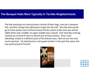 The Banquet Halls Were Typically In Terrible Neighborhoods.


   The kids would go out and purchase a bunch of beer kegs, rent out a banquet
   hall, and then charge kids admissions to get into the hall. The kids who would
   go to these parties were all from Grosse Pointe, which at the time was almost
   100% white and a middle- to upper-middle-class suburb. One Saturday evening,
   I picked up a friend of mine to attend one of these parties. Since I was
   attending school in a different part of the Detroit area, I did not see him very
   much anymore. He had become a very good student in the past few years and
   was quite proud of himself.
 
