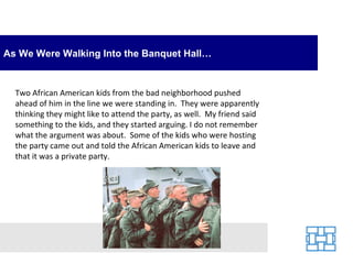 As We Were Walking Into the Banquet Hall…


  Two African American kids from the bad neighborhood pushed
  ahead of him in the line we were standing in. They were apparently
  thinking they might like to attend the party, as well. My friend said
  something to the kids, and they started arguing. I do not remember
  what the argument was about. Some of the kids who were hosting
  the party came out and told the African American kids to leave and
  that it was a private party.
 