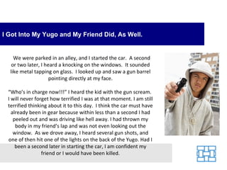 I Got Into My Yugo and My Friend Did, As Well.


    We were parked in an alley, and I started the car. A second
   or two later, I heard a knocking on the windows. It sounded
  like metal tapping on glass. I looked up and saw a gun barrel
                     pointing directly at my face.

 “Who’s in charge now!!!” I heard the kid with the gun scream.
 I will never forget how terrified I was at that moment. I am still
 terrified thinking about it to this day. I think the car must have
   already been in gear because within less than a second I had
    peeled out and was driving like hell away. I had thrown my
     body in my friend’s lap and was not even looking out the
    window. As we drove away, I heard several gun shots, and
 one of then hit one of the lights on the back of the Yugo. Had I
     been a second later in starting the car, I am confident my
                 friend or I would have been killed.
 