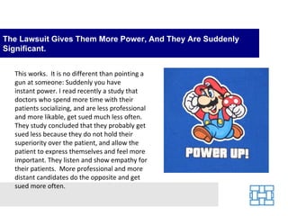 The Lawsuit Gives Them More Power, And They Are Suddenly
Significant.


  This works. It is no different than pointing a
  gun at someone: Suddenly you have
  instant power. I read recently a study that
  doctors who spend more time with their
  patients socializing, and are less professional
  and more likable, get sued much less often.
  They study concluded that they probably get
  sued less because they do not hold their
  superiority over the patient, and allow the
  patient to express themselves and feel more
  important. They listen and show empathy for
  their patients. More professional and more
  distant candidates do the opposite and get
  sued more often.
 
