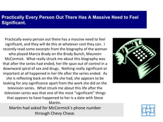 Practically Every Person Out There Has A Massive Need to Feel
Significant.


 Practically every person out there has a massive need to feel
  significant, and they will do this at whatever cost they can. I
recently read some excerpts from the biography of the woman
     who played Marcia Brady on the Brady Bunch, Maureen
 McCormick. What really struck me about this biography was
that after the series had ended, her life spun out of control in a
downward spiral of sex and drugs. Nothing really significant or
important at all happened in her life after the series ended. As
   she is reflecting back on the life she had, she appears to be
looking for any significance apart from the work she did on the
    television series. What struck me about this life after the
 television series was that one of the most “significant” things
   that appears to have happened to her is a date with Steve
                              Martin.
   Martin had asked for McCormick’s phone number
                through Chevy Chase.
 