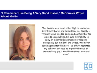 “I Remember Him Being A Very Good Kisser,” McCormick Writes
About Martin.



                            “But I was insecure and either high or spaced out
                             (most likely both), and I didn’t laugh at his jokes.
                            “Though Steve was too polite and confident of his
                               talent to say anything, I’m sure my inability to
                                 carry on a normal conversation or respond
                             intelligently put him off,” she writes. “We never
                            spoke again after that date. I’ve always regretted
                                my behavior because he impressed me as an
                              extraordinary guy. I would’ve enjoyed a second
                                                   date.”
 