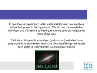 People look for significance in the smallest details and do everything
  within their power to feel significant. We all have the need to feel
significant and this need is something that really controls and governs
                            many of our lives.

  Think about the people around you (and yourself) and what these
people will do in order to feel important. The list of things that people
         do in order to feel important is almost never ending:
 